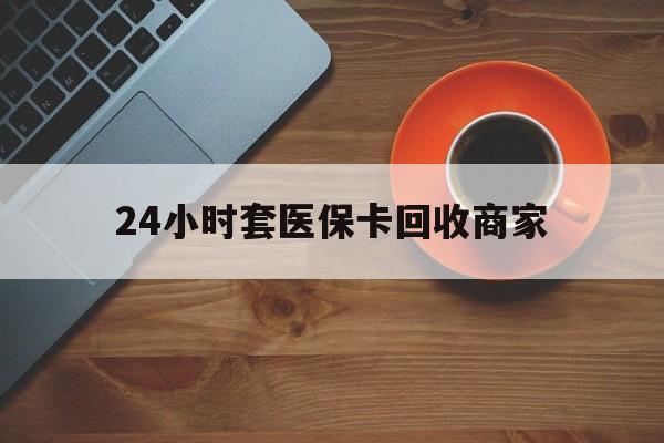 乐山24小时套医保卡回收商家(医保卡刷药回收群)