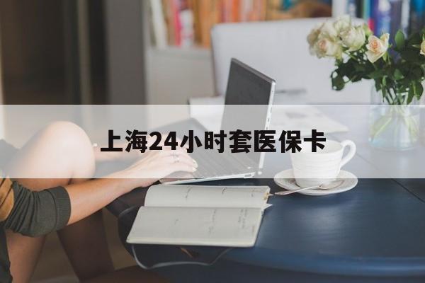 乐山上海24小时套医保卡(上海套医保卡一般几个点)