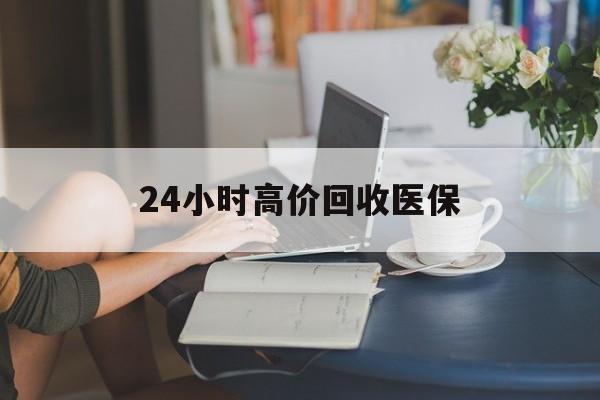 乐山24小时高价回收医保(24小时高价回收医保小额)