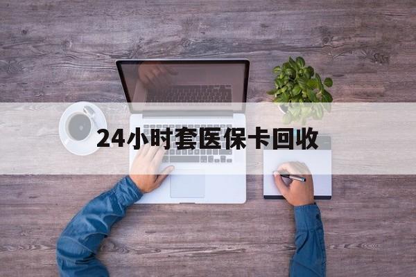 乐山24小时套医保卡回收(24小时套医保卡回收联系方式)